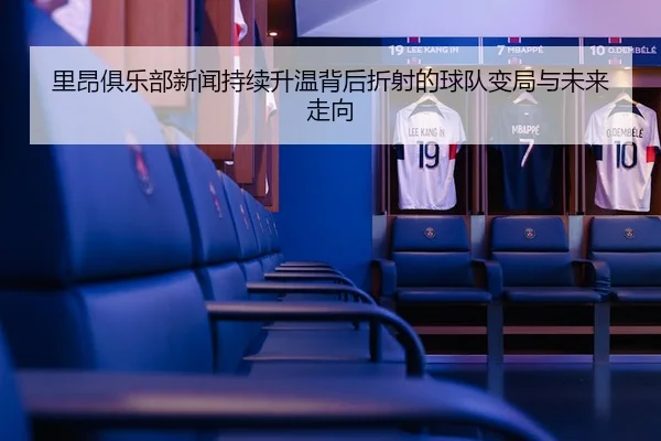 里昂俱乐部新闻持续升温背后折射的球队变局与未来走向