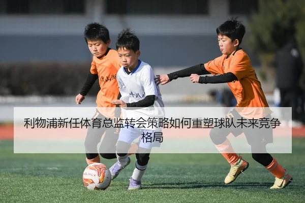 利物浦新任体育总监转会策略如何重塑球队未来竞争格局
