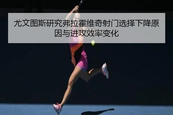 尤文图斯研究弗拉霍维奇射门选择下降原因与进攻效率变化