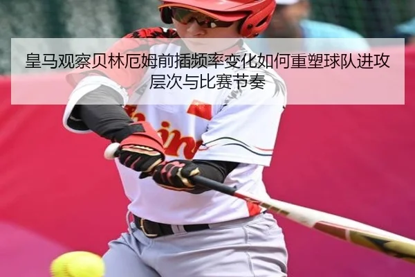 皇马观察贝林厄姆前插频率变化如何重塑球队进攻层次与比赛节奏