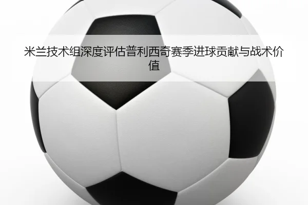 米兰技术组深度评估普利西奇赛季进球贡献与战术价值 - 新闻资讯相关报道缩略图