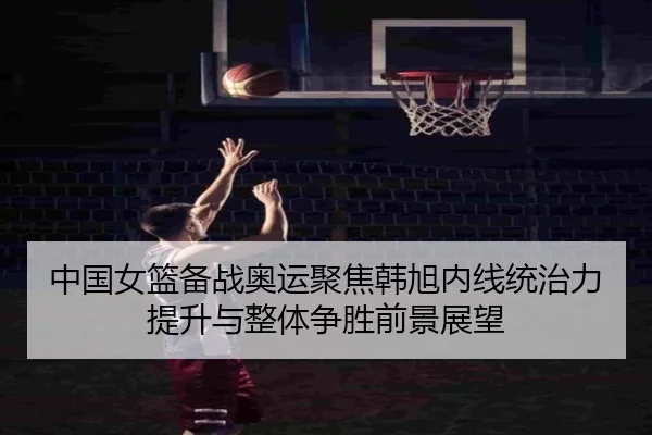 中国女篮备战奥运聚焦韩旭内线统治力提升与整体争胜前景展望 - 新闻资讯焦点报道封面图